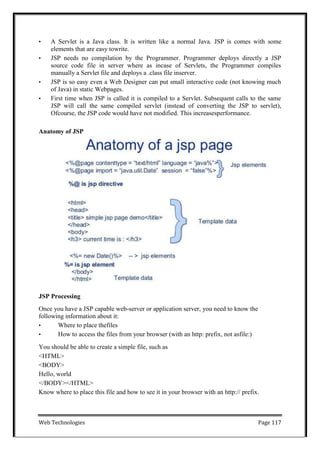 Web Technologies Page 117
• A Servlet is a Java class. It is written like a normal Java. JSP is comes with some
elements that are easy towrite.
• JSP needs no compilation by the Programmer. Programmer deploys directly a JSP
source code file in server where as incase of Servlets, the Programmer compiles
manually a Servlet file and deploys a .class file inserver.
• JSP is so easy even a Web Designer can put small interactive code (not knowing much
of Java) in static Webpages.
• First time when JSP is called it is compiled to a Servlet. Subsequent calls to the same
JSP will call the same compiled servlet (instead of converting the JSP to servlet),
Ofcourse, the JSP code would have not modified. This increasesperformance.
Anatomy of JSP
JSP Processing
Once you have a JSP capable web-server or application server, you need to know the
following information about it:
• Where to place thefiles
• How to access the files from your browser (with an http: prefix, not asfile:)
You should be able to create a simple file, such as
<HTML>
<BODY>
Hello, world
</BODY></HTML>
Know where to place this file and how to see it in your browser with an http:// prefix.
 