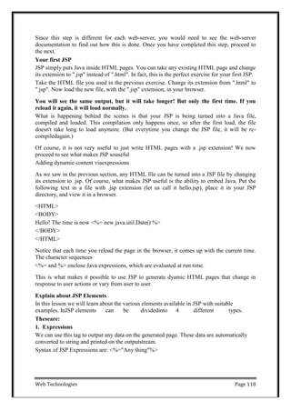 Web Technologies Page 118
Since this step is different for each web-server, you would need to see the web-server
documentation to find out how this is done. Once you have completed this step, proceed to
the next.
Your first JSP
JSP simply puts Java inside HTML pages. You can take any existing HTML page and change
its extension to ".jsp" instead of ".html". In fact, this is the perfect exercise for your first JSP.
Take the HTML file you used in the previous exercise. Change its extension from ".html" to
".jsp". Now load the new file, with the ".jsp" extension, in your browser.
You will see the same output, but it will take longer! But only the first time. If you
reload it again, it will load normally.
What is happening behind the scenes is that your JSP is being turned into a Java file,
compiled and loaded. This compilation only happens once, so after the first load, the file
doesn't take long to load anymore. (But everytime you change the JSP file, it will be re-
compiledagain.)
Of course, it is not very useful to just write HTML pages with a .jsp extension! We now
proceed to see what makes JSP souseful
Adding dynamic content viaexpressions
As we saw in the previous section, any HTML file can be turned into a JSP file by changing
its extension to .jsp. Of course, what makes JSP useful is the ability to embed Java. Put the
following text in a file with .jsp extension (let us call it hello.jsp), place it in your JSP
directory, and view it in a browser.
<HTML>
<BODY>
Hello! The time is now <%= new java.util.Date() %>
</BODY>
</HTML>
Notice that each time you reload the page in the browser, it comes up with the current time.
The character sequences
<%= and %> enclose Java expressions, which are evaluated at run time.
This is what makes it possible to use JSP to generate dyamic HTML pages that change in
response to user actions or vary from user to user.
Explain about JSP Elements
In this lesson we will learn about the various elements available in JSP with suitable
examples. InJSP elements can be dividedinto 4 different types.
Theseare:
1. Expressions
We can use this tag to output any data on the generated page. These data are automatically
converted to string and printed on the outputstream.
Syntax of JSP Expressions are: <%="Any thing"%>
 