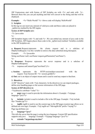 Web Technologies Page 119
JSP Expressions start with Syntax of JSP Scriptles are with <%= and ends with %>.
Between these this you can put anything and that will convert to the String and that will be
displayed.
Example: <%="Hello World!" %> Above code will display 'HelloWorld!'
2. Scriplets
In this tag we can insert any amount of valid java code and these codes are placed in
_jspService method by the JSP engine.
Syntax of JSP Scriptles are:
<% //java codes
%>
JSP Scriptlets begins with <% and ends %> .We can embed any amount of java code in the
JSP Scriptlets. JSP Engine places these code in the _jspService() method. Variables available
to the JSP Scriptlets are:
a. Request: Request represents the clients request and is a subclass of
HttpServletRequest. Use this variable to retrieve the data submitted along therequest.
Example: <% //javacodes
String userName=null; userName=request.getParameter("userName");
%>
b. Response: Response represents the server response and is a subclass of
HttpServletResponse.
<% response.setContentType("text/html");%>
c. Session: represents the HTTP sessionobject associated with the
request. Your Session ID: <%= session.getId()%>
d. Out: out is an object of output stream and is used to send any output to theclient.
3. Directives
A JSP "directive" starts with <%@ characters. In the directives we can import packages,
define error handling pages or the session information of the JSP page.
Syntax of JSP directives is:
<%@directive attribute="value" %>
a. page: page is used to provide the information about it. Example: <%@page
language="java"%>
b. include: include is used to include a file in the JSP page. Example: <%@ include
file="/header.jsp"%>
c. taglib: taglib is used to use the custom tags in the JSP pages (custom tags allows us to
defined our own tags). Example: <%@ taglib uri="tlds/taglib.tld" prefix="mytag"%>
Page tag attributes are:
a. language="java"
This tells the server that the page is using the java language. Current JSP specification
supports only java language. Example: <%@page language="java"%>
b. extends="mypackage.myclass"
 