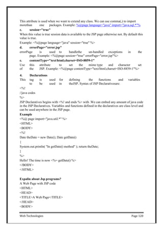 Web Technologies Page 120
This attribute is used when we want to extend any class. We can use comma(,) to import
morethan one packages. Example: %@page language="java" import="java.sql.*"%
c. session="true"
When this value is true session data is available to the JSP page otherwise not. By default this
value is true.
Example: <%@page language="java" session="true" %>
d. errorPage="error.jsp"
errorPage is used to handlethe un-handled exceptions in the
page. Example: <%@page session="true" errorPage="error.jsp"%>
e. contentType="text/html;charset=ISO-8859-1"
Use this attribute to set the mime type and character set
of the JSP. Example: <%@page contentType="text/html;charset=ISO-8859-1"%>
4. Declarations
This tag is used for defining the functions and variables
to be used in theJSP. Syntax of JSP Declarativesare:
<%!
//java codes
%>
JSP Declaratives begins with <%! and ends %> with .We can embed any amount of java code
in the JSP Declaratives. Variables and functions defined in the declaratives are class level and
can be used anywhere in the JSP page.
Example
<%@ page import="java.util.*" %>
<HTML>
<BODY>
<%!
Date theDate = new Date(); Date getDate()
{
System.out.println( "In getDate() method" ); return theDate;
}
%>
Hello! The time is now <%= getDate() %>
</BODY>
</HTML>
Expalin about Jsp programs?
A Web Page with JSP code
<HTML>
<HEAD>
<TITLE>A Web Page</TITLE>
</HEAD>
<BODY>
 
