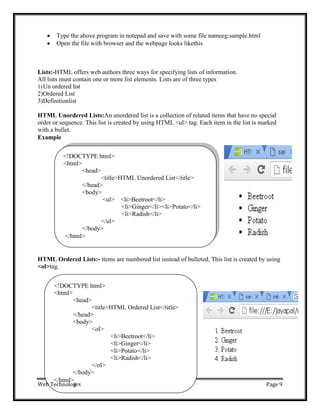 <!DOCTYPE html>
<html>
<head>
<title>HTML Unordered List</title>
</head>
<body>
<ul> <li>Beetroot</li>
<li>Ginger</li><li>Potato</li>
<li>Radish</li>
</ul>
</body>
</html>
<!DOCTYPE html>
<html>
<head>
<title>HTML Ordered List</title>
</head>
<body>
<ol>
<li>Beetroot</li>
<li>Ginger</li>
<li>Potato</li>
<li>Radish</li>
</ol>
</body>
Web T
</html>
ies
echnolog Page 9
 Type the above program in notepad and save with some file nameeg:sample.html
 Open the file with browser and the webpage looks likethis
Lists:-HTML offers web authors three ways for specifying lists of information.
All lists must contain one or more list elements. Lists are of three types
1)Un ordered list
2)Ordered List
3)Definitionlist
HTML Unordered Lists:An unordered list is a collection of related items that have no special
order or sequence. This list is created by using HTML <ul> tag. Each item in the list is marked
with a bullet.
Example
HTML Ordered Lists:- items are numbered list instead of bulleted, This list is created by using
<ol>tag.
 