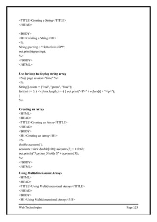 Web Technologies Page 123
<TITLE>Creating a String</TITLE>
</HEAD>
<BODY>
<H1>Creating a String</H1>
<%
String greeting = "Hello from JSP!";
out.println(greeting);
%>
</BODY>
</HTML>
Use for loop to display string array
<%@ page session="false" %>
<%
String[] colors = {"red", "green", "blue"};
for (int i = 0; i < colors.length; i++) { out.print("<P>" + colors[i] + "</p>");
}
%>
Creating an Array
<HTML>
<HEAD>
<TITLE>Creating an Array</TITLE>
</HEAD>
<BODY>
<H1>Creating an Array</H1>
<%
double accounts[];
accounts = new double[100]; accounts[3] = 119.63;
out.println("Account 3 holds $" + accounts[3]);
%>
</BODY>
</HTML>
Using Multidimensional Arrays
<HTML>
<HEAD>
<TITLE>Using Multidimensional Arrays</TITLE>
</HEAD>
<BODY>
<H1>Using Multidimensional Arrays</H1>
 