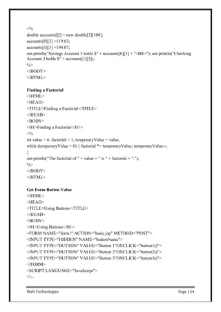 Web Technologies Page 124
<%
double accounts[][] = new double[2][100];
accounts[0][3] =119.63;
accounts[1][3] =194.07;
out.println("Savings Account 3 holds $" + accounts[0][3] + "<BR>"); out.println("Checking
Account 3 holds $" + accounts[1][3]);
%>
</BODY>
</HTML>
Finding a Factorial
<HTML>
<HEAD>
<TITLE>Finding a Factorial</TITLE>
</HEAD>
<BODY>
<H1>Finding a Factorial</H1>
<%
int value = 6, factorial = 1, temporaryValue = value;
while (temporaryValue > 0) { factorial *= temporaryValue; temporaryValue--;
}
out.println("The factorial of " + value + " is " + factorial + ".");
%>
</BODY>
</HTML>
Get Form Button Value
<HTML>
<HEAD>
<TITLE>Using Buttons</TITLE>
</HEAD>
<BODY>
<H1>Using Buttons</H1>
<FORM NAME="form1" ACTION="basic.jsp" METHOD="POST">
<INPUT TYPE="HIDDEN" NAME="buttonName">
<INPUT TYPE="BUTTON" VALUE="Button 1"ONCLICK="button1()">
<INPUT TYPE="BUTTON" VALUE="Button 2"ONCLICK="button2()">
<INPUT TYPE="BUTTON" VALUE="Button 3"ONCLICK="button3()">
</FORM>
<SCRIPT LANGUAGE="JavaScript">
<!--
 