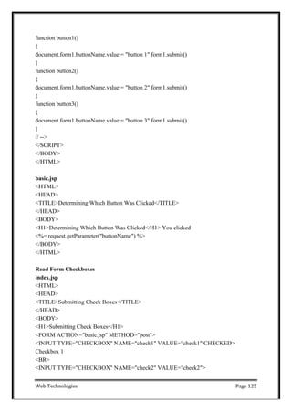 Web Technologies Page 125
function button1()
{
document.form1.buttonName.value = "button 1" form1.submit()
}
function button2()
{
document.form1.buttonName.value = "button 2" form1.submit()
}
function button3()
{
document.form1.buttonName.value = "button 3" form1.submit()
}
// -->
</SCRIPT>
</BODY>
</HTML>
basic.jsp
<HTML>
<HEAD>
<TITLE>Determining Which Button Was Clicked</TITLE>
</HEAD>
<BODY>
<H1>Determining Which Button Was Clicked</H1> You clicked
<%= request.getParameter("buttonName") %>
</BODY>
</HTML>
Read Form Checkboxes
index.jsp
<HTML>
<HEAD>
<TITLE>Submitting Check Boxes</TITLE>
</HEAD>
<BODY>
<H1>Submitting Check Boxes</H1>
<FORM ACTION="basic.jsp" METHOD="post">
<INPUT TYPE="CHECKBOX" NAME="check1" VALUE="check1" CHECKED>
Checkbox 1
<BR>
<INPUT TYPE="CHECKBOX" NAME="check2" VALUE="check2">
 