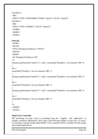 Web Technologies Page 126
Checkbox 2
<BR>
<INPUT TYPE="CHECKBOX" NAME="check3" VALUE="check3">
Checkbox 3
<BR>
<INPUT TYPE="SUBMIT" VALUE="Submit">
</FORM>
</BODY>
</HTML>
basic.jsp
<HTML>
<HEAD>
<TITLE>Reading Checkboxes</TITLE>
</HEAD>
<BODY>
<H1>Reading Checkboxes</H1>
<%
if(request.getParameter("check1") != null) { out.println("Checkbox 1 was checked.<BR>");
}
else {
out.println("Checkbox 1 was not checked.<BR>");
}
if(request.getParameter("check2") != null) { out.println("Checkbox 2 was checked.<BR>");
}
else {
out.println("Checkbox 2 was not checked.<BR>");
}
if(request.getParameter("check3") != null) { out.println("Checkbox 3 was checked.<BR>");
}
else {
out.println("Checkbox 3 was not checked.<BR>");
}
%>
</BODY>
</HTML>
Model View Controller
JSP technology can play a part in everything from the simplest web application to
complex enterprise applications. How large a part JSP plays differs in each case, of course.
Let introduce a design model called Model- View-Controller (MVC), suitable for both simple
and complexapplications.
 