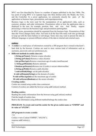 Web Technologies Page 127
MVC was first described by Xerox in a number of papers published in the late 1980s. The
key point of using MVC is to separate logic into three distinct units: the Model, the View,
and the Controller. In a server application, we commonly classify the parts of the
application as business logic, presentation, and requestprocessing.
Business logic is the term used for the manipulation of an application's data, such as
customer, product, and order information. Presentation refers to how the application data is
displayed to the user, for example, position, font, and size. And finally, request
processing is what ties the business logic and presentation partstogether.
In MVC terms, presentation should be separated from the business logic. Presentation of that
data (the View) changes fairly often. Just look at all the face-lifts many web sites go through
to keep up with the latest fashion in web design. Some sites may want to present the data in
different languages or present different subsets of the data to internal and external users.
cookies:
 A cookie is a small piece of information created by a JSP program that is stored in theclient‘s
hard disk by the browser. Cookies are used to store various kind of information such as
username, password, and user preferences,etc.
 Different methods in cookie class are:
1.String getName()- Returns a name ofcookie
2.String getValue()-Returns a value ofcookie
3.int getMaxAge()-Returns a maximum age of cookie inmillisecond
4. String getDomain()-Returns adomain
5.boolean getSecure()-Returns true if cookie is secure otherwisefalse
6.String getPath()-Returns a path ofcookie
7.void setPath(Sting)- set the path ofcookie
8.void setDomain(String)-set the domain of cookie
9.void setMaxAge(int)-set the maximum age of cookie
10.void setSecure(Boolean)-set the secure ofcookie.
Creating cookie:
Cookie are created using cookie class constructor.
Content of cookies are added the browser using addCookies() method.
Reading cookies:
Reading the cookie information from the browser using getCookies() method.
Find the length of cookie class.
Retrive the information using different method belongs the cookie class
PROGRAM: To create and read the cookie for the given cookie name as “EMPID” and
its value as”AN2356”.
JSP program to create a cookie
<%!
Cookie c=new Cookie(―EMPID‖,‖AN2356‖);
response.addCookie(c);
%>
 