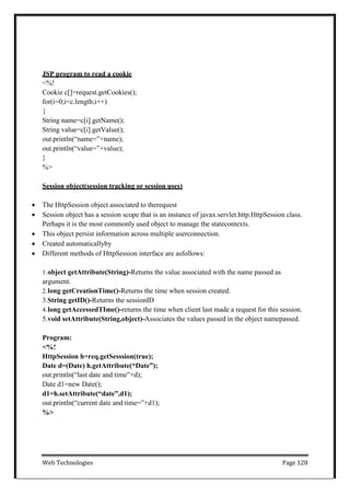 Web Technologies Page 128
JSP program to read a cookie
<%!
Cookie c[]=request.getCookies();
for(i=0;i<c.length;i++)
{
String name=c[i].getName();
String value=c[i].getValue();
out.println(―name=‖+name);
out.println(―value=‖+value);
}
%>
Session object(session tracking or session uses)
 The HttpSession object associated to therequest
 Session object has a session scope that is an instance of javax.servlet.http.HttpSession class.
Perhaps it is the most commonly used object to manage the statecontexts.
 This object persist information across multiple userconnection.
 Created automaticallyby
 Different methods of HttpSession interface are asfollows:
1.object getAttribute(String)-Returns the value associated with the name passed as
argument.
2.long getCreationTime()-Returns the time when session created.
3.String getID()-Returns the sessionID
4.long getAccessedTIme()-returns the time when client last made a request for this session.
5.void setAttribute(String,object)-Associates the values passed in the object namepassed.
Program:
<%!
HttpSession h=req.getSesssion(true);
Date d=(Date) h.getAttribute(“Date”);
out.println(―last date and time‖+d);
Date d1=new Date();
d1=h.setAttribute(“date”,d1);
out.println(―current date and time=‖+d1);
%>
 