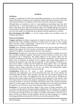 Web Technologies Page 129
JavaBeans
JavaBeans:
JavaBeans is architecture for both using and building components in Java. This architecture
supports the features of software reuse, component models, and object orientation. One of the
most important features of JavaBeans is that it does not alter the existing Java language.
Although Beans are intended to work in a visual application development tool, they don't
necessarily have a visual representation at run-time (although many will). What this does
mean is that Beans must allow their property values to be changed through some type of
visual interface, and their methods and events should be exposed so that the development tool
can write code capable of manipulating the component when the application is executed.
Bean Development Kit (BDK) is a tool for testing whether your JavaBeans meets the
JavaBean specification.
Features of JavaBeans
Compact and Easy: JavaBeans components are simple to create and easy to use. This is an
important goal of the JavaBeans architecture. It doesn't take very much to write a simple
Bean, and such a Bean is lightweight, it doesn't have to carry around a lot of inherited
baggage just to support the Beansenvironment.
Portable: Since JavaBeans components are built purely in Java, they are fully portable to any
platform that supports the Java run-time environment. All platform specifics, as well as
support for JavaBeans, are implemented by the Java virtual machine.
Introspection: Introspection is the process of exposing the properties, methods, and events
that a JavaBean component supports. This process is used at run-time, as well as by a visual
development tool at design-time. The default behavior of this process allows for the
automatic introspection of any Bean. A low-level reflection mechanism is used to analyze the
Bean's class to determine its methods. Next it applies some simple design patterns to
determine the properties and events that are supported. To take advantage of reflection, you
only need to follow a coding style that matches the design pattern. This is an important
feature of JavaBeans. It means that you don't have to do anything more than code your
methods using a simple convention. If you do, your Beans will automatically support
introspection without you having to write any extracode.
Customization: When you are using a visual development tool to assemble
components into applications, you will be presented with some sort of user interface for
customizing Bean attributes. These attributes may affect the way the Bean operates or the
way it looks on the screen. The application tool you use will be able to determine the
properties that a Bean supports and build a property sheet dynamically. This property sheet
will contain editors for each of the properties supported by the Bean, which you can use to
customize the Bean to your liking. The Beans class library comes with a number of property
editors for common types such as float, boolean, and String. If you are using custom classes
for properties, you will have to create custom property editors to associate withthem.
Persistence: It is necessary that Beans support a large variety of storage mechanisms. This
way, Beans can participate in the largest number of applications. The simplest way to support
persistence is to take advantage of Java Object Serialization. This is an automatic mechanism
for saving and restoring the state of an object. Java Object Serialization is the best way to
make sure that your Beans are fully portable, because you take advantage of a standard
featuresupportedbythecoreJavaplatform.This,however,isnotalwaysdesirable.There
 