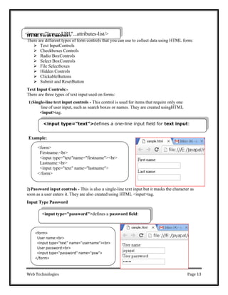 Web Technologies Page 13
<form>
User name:<br>
<input type="text" name="username"><br>
User password:<br>
<input type="password" name="psw">
</form>
<
H
im
TM
gs
L
rc
F
=
o"
rm
Im
C
ao
gn
etr
U
oR
lsL
:"...attributes-list/>
<input type="text">defines a one-line input field for text input:
<input type="password">defines a password field:
There are different types of form controls that you can use to collect data using HTML form:
 Text InputControls
 Checkboxes Controls
 Radio BoxControls
 Select BoxControls
 File Selectboxes
 Hidden Controls
 ClickableButtons
 Submit and ResetButton
Text Input Controls:-
There are three types of text input used on forms:
1)Single-line text input controls - This control is used for items that require only one
line of user input, such as search boxes or names. They are created usingHTML
<input>tag.
Example:
2)Password input controls - This is also a single-line text input but it masks the character as
soon as a user enters it. They are also created using HTML <input>tag.
Input Type Password
<form>
Firstname:<br>
<input type="text"name="firstname"><br>
Lastname:<br>
<input type="text" name="lastname">
</form>
 