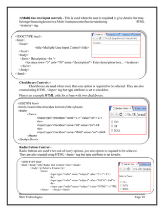 Web Technologies Page 14
<!DOCTYPE html>
<html>
<head>
<title>Multiple-Line Input Control</title>
</head>
<body>
<form> Description: <br />
<textarea rows="5" cols="50" name="description"> Enter description here... </textarea>
</form>
</body>
</html>
<!DOCTYPE html>
<html><head><title>Radio Box Control</title></head>
<body><p>Select a Course</p>
<form>
<input type="radio" name="subject" value="C++"> C++
<br>
<input type="radio" name="subject" value="JAVA"> JAVA
<br>
<input type="radio" name="subject" value="HTML"> HTML
</form> </body></html>
3)Multi-line text input controls - This is used when the user is required to give details that may
belongerthanasinglesentence.Multi-lineinputcontrolsarecreatedusing HTML
<textarea> tag.
Checkboxes Controls:-
Checkboxes are used when more than one option is required to be selected. They are also
created using HTML <input> tag but type attribute is set to checkbox.
Here is an example HTML code for a form with two checkboxes:
Radio Button Control:-
Radio buttons are used when out of many options, just one option is required to be selected.
They are also created using HTML <input> tag but type attribute is set toradio.
<!DOCTYPE html>
<html><head><title>Checkbox Control</title></head>
<body>
<form>
<input type="checkbox" name="C++" value="on"> C++
<br>
<input type="checkbox" name="C#" value="on"> C#
<br>
<input type="checkbox" name="JAVA" value="on"> JAVA
</form>
</body></html>
 