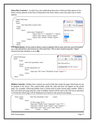 Web Technologies Page 15
<!DOCTYPE html>
<html>
<head>
<title>File Upload Box</title>
</head>
<body>
<p>File Upload Box</p>
<form>
<input type="file" name="fileupload" accept="image/*" />
</form>
</body>
</html>
<html><head>
<body>
<title>File Upload Box</title> </head>
<form>
<p>This is page 10</p>
<input type="hidden" name="pagename" value="10" />
<input type="submit" name="submit" value="Submit" />
<input type="reset" name="reset" value="Reset" />
</form> </body> </html>
Select Box Controls :- A select box, also called drop down box which provides option to list
down various options in the form of drop down list, from where a user can select one or more
options.
<!DOCTYPE html>
<html>
<head>
<title>Select Box Control</title>
</head>
<body>
<form>
<select name="dropdown">
<option value="C++" selected>C++</option>
<option value="JAVA">JAVA</option>
<option value="HTML">HTML</option>
</select>
</form>
</body>
</html>
File Select boxes:- If you want to allow a user to upload a file to your web site, you will need to
use a file upload box, also known as a file select box. This is also created using the <input>
element but type attribute is set to file.
Hidden Controls:- Hidden form controls are used to hide data inside the page which later on can
be pushed to the server. This control hides inside the code and does not appear on the actual
page. For example, following hidden form is being used to keep current page number. When a
user will click next page then the value of hidden control will be sent to the web server and there
it will decide which page will be displayed next based on the passed currentpage.
 