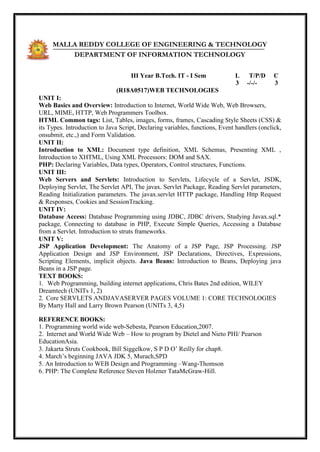 MALLA REDDY COLLEGE OF ENGINEERING & TECHNOLOGY
DEPARTMENT OF INFORMATION TECHNOLOGY
III Year B.Tech. IT - I Sem L T/P/D C
3 -/-/- 3
(R18A0517)WEB TECHNOLOGIES
UNIT I:
Web Basics and Overview: Introduction to Internet, World Wide Web, Web Browsers,
URL, MIME, HTTP, Web Programmers Toolbox.
HTML Common tags: List, Tables, images, forms, frames, Cascading Style Sheets (CSS) &
its Types. Introduction to Java Script, Declaring variables, functions, Event handlers (onclick,
onsubmit, etc.,) and Form Validation.
UNIT II:
Introduction to XML: Document type definition, XML Schemas, Presenting XML ,
Introduction to XHTML, Using XML Processors: DOM and SAX.
PHP: Declaring Variables, Data types, Operators, Control structures, Functions.
UNIT III:
Web Servers and Servlets: Introduction to Servlets, Lifecycle of a Servlet, JSDK,
Deploying Servlet, The Servlet API, The javax. Servlet Package, Reading Servlet parameters,
Reading Initialization parameters. The javax.servlet HTTP package, Handling Http Request
& Responses, Cookies and SessionTracking.
UNIT IV:
Database Access: Database Programming using JDBC, JDBC drivers, Studying Javax.sql.*
package, Connecting to database in PHP, Execute Simple Queries, Accessing a Database
from a Servlet. Introduction to struts frameworks.
UNIT V:
JSP Application Development: The Anatomy of a JSP Page, JSP Processing. JSP
Application Design and JSP Environment, JSP Declarations, Directives, Expressions,
Scripting Elements, implicit objects. Java Beans: Introduction to Beans, Deploying java
Beans in a JSP page.
TEXT BOOKS:
1. Web Programming, building internet applications, Chris Bates 2nd edition, WILEY
Dreamtech (UNITs 1, 2)
2. Core SERVLETS ANDJAVASERVER PAGES VOLUME 1: CORE TECHNOLOGIES
By Marty Hall and Larry Brown Pearson (UNITs 3, 4,5)
REFERENCE BOOKS:
1. Programming world wide web-Sebesta, Pearson Education,2007.
2. Internet and World Wide Web – How to program by Dietel and Nieto PHI/ Pearson
EducationAsia.
3. Jakarta Struts Cookbook, Bill Siggelkow, S P D O‘ Reilly for chap8.
4. March‘s beginning JAVA JDK 5, Murach,SPD
5. An Introduction to WEB Design and Programming –Wang-Thomson
6. PHP: The Complete Reference Steven Holzner TataMcGraw-Hill.
 