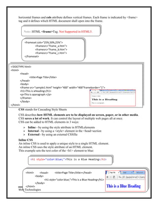 Note: HTML <frame>Tag. Not Supported in HTML5.
<h1 style="color:blue;">This is a Blue Heading</h1>
<html> <head>
<body>
<title>Page Title</title></head>
<h1 style="color:blue;">This is a Blue Heading</h1>
</body>
</html>
Web Technologies
horizontal frames and cols attribute defines vertical frames. Each frame is indicated by <frame>
tag and it defines which HTML document shall open into the frame.
CSS stands for Cascading Style Sheets
CSS describes how HTML elements are to be displayed on screen, paper, or in other media.
CSS saves a lot of work. It can control the layout of multiple web pages all at once.
CSS can be added to HTML elements in 3 ways:
 Inline - by using the style attribute in HTMLelements
 Internal - by using a <style> element in the <head>section
 External - by using an external CSSfile
Inline CSS
An inline CSS is used to apply a unique style to a single HTML element.
An inline CSS uses the style attribute of an HTML element.
This example sets the text color of the <h1> element to blue:
<frameset cols="25%,50%,25%">
<framesrc="frame_a.htm">
<framesrc="frame_b.htm">
<framesrc="frame_c.htm">
</frameset>
<!DOCTYPE html>
<html>
<head>
<title>Page Title</title>
</head>
<body>
<iframe src="sample1.html" height="400" width="400"frameborder="1">
<h1>This is aHeading</h1>
<p>This is aparagraph.</p>
</iframe>
</body>
</html>
Page 17
 