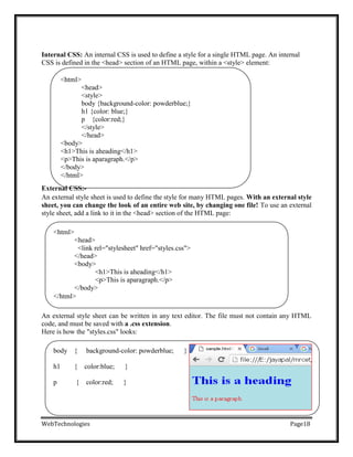 <html>
<head>
<link rel="stylesheet" href="styles.css">
</head>
<body>
<h1>This is aheading</h1>
<p>This is aparagraph.</p>
</body>
</html>
Internal CSS: An internal CSS is used to define a style for a single HTML page. An internal
CSS is defined in the <head> section of an HTML page, within a <style> element:
<html>
<head>
<style>
body {background-color: powderblue;}
h1 {color: blue;}
p {color:red;}
</style>
</head>
<body>
<h1>This is aheading</h1>
<p>This is aparagraph.</p>
</body>
</html>
External CSS:-
An external style sheet is used to define the style for many HTML pages. With an external style
sheet, you can change the look of an entire web site, by changing one file! To use an external
style sheet, add a link to it in the <head> section of the HTML page:
An external style sheet can be written in any text editor. The file must not contain any HTML
code, and must be saved with a .css extension.
Here is how the "styles.css" looks:
body { background-color: powderblue; }
h1 { color:blue; }
p { color:red; }
WebTechnologies Page18
 