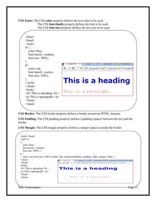 <html>
<head>
<style>
h1 {
color: blue;
font-family: verdana;
font-size: 300%;
}
p{
color: red;
font-family: courier;
font-size: 160%;
}
</style>
</head>
<body>
<h1>This is aheading</h1>
<p>This is aparagraph.</p>
</body>
</html>
<html><head>
<style>h
1 {
color: blue;
font-family: verdana;
font-size: 300%; }
p {
color: red; font-size: 160%; border: 2px solid powderblue; padding: 30px; margin: 50px; }
</style>
</head>
<body>
<h1>This is aheading</h1>
<p>This is aparagraph.</p>
</body>
</html>
Web Technologies Page 19
CSS Fonts: The CSS color property defines the text color to be used.
The CSS font-family property defines the font to be used.
The CSS font-size property defines the text size to be used.
CSS Border: The CSS border property defines a border around an HTML element.
CSS Padding: The CSS padding property defines a padding (space) between the text and the
border.
CSS Margin: The CSS margin property defines a margin (space) outside the border.
 