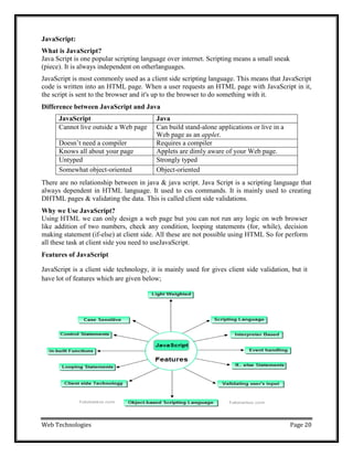 Web Technologies Page 20
JavaScript:
What is JavaScript?
Java Script is one popular scripting language over internet. Scripting means a small sneak
(piece). It is always independent on otherlanguages.
JavaScript is most commonly used as a client side scripting language. This means that JavaScript
code is written into an HTML page. When a user requests an HTML page with JavaScript in it,
the script is sent to the browser and it's up to the browser to do something with it.
Difference between JavaScript and Java
JavaScript Java
Cannot live outside a Web page Can build stand-alone applications or live in a
Web page as an applet.
Doesn‘t need a compiler Requires a compiler
Knows all about your page Applets are dimly aware of your Web page.
Untyped Strongly typed
Somewhat object-oriented Object-oriented
There are no relationship between in java & java script. Java Script is a scripting language that
always dependent in HTML language. It used to css commands. It is mainly used to creating
DHTML pages & validating the data. This is called client side validations.
Why we Use JavaScript?
Using HTML we can only design a web page but you can not run any logic on web browser
like addition of two numbers, check any condition, looping statements (for, while), decision
making statement (if-else) at client side. All these are not possible using HTML So for perform
all these task at client side you need to useJavaScript.
Features of JavaScript
JavaScript is a client side technology, it is mainly used for gives client side validation, but it
have lot of features which are given below;
 