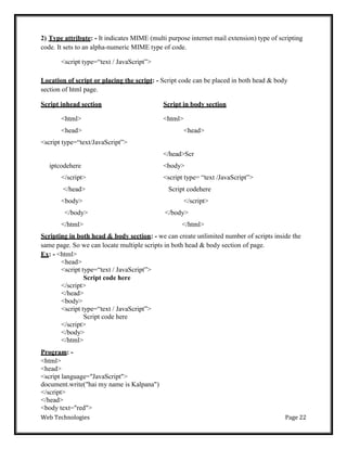Web Technologies Page 22
2) Type attribute: - It indicates MIME (multi purpose internet mail extension) type of scripting
code. It sets to an alpha-numeric MIME type of code.
<script type=―text / JavaScript‖>
Location of script or placing the script: - Script code can be placed in both head & body
section of html page.
Script inhead section Script in body section
<html> <html>
<head> <head>
<script type=―text/JavaScript‖>
</head>Scr
iptcodehere <body>
</script> <script type= ―text /JavaScript‖>
</head> Script codehere
<body> </script>
</body> </body>
</html> </html>
Scripting in both head & body section: - we can create unlimited number of scripts inside the
same page. So we can locate multiple scripts in both head & body section of page.
Ex: - <html>
<head>
<script type=―text / JavaScript‖>
Script code here
</script>
</head>
<body>
<script type=―text / JavaScript‖>
Script code here
</script>
</body>
</html>
Program: -
<html>
<head>
<script language="JavaScript">
document.write("hai my name is Kalpana")
</script>
</head>
<body text="red">
 