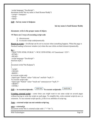 Web Technologies Page 24
<script language="JavaScript">
document.write("hai my name is Sunil Kumar Reddy")
</script></marquee>
</body>
</html>
O/P: - hai my name is Kalpana
hai my name is Sunil Kumar Reddy
document. write is the proper name of object.
 There are 2 ways of executing script code
1) directexecute
2) to execute script codedynamically
Reacts to events: - JavaScript can be set to execute when something happens. When the page is
finished loading in browser window (or) when the user clicks on html element dynamically.
Ex: -
<!DOCTYPE HTML PUBLIC "-//W3C//DTD HTML 4.0 Transitional // EN">
<HTML>
<HEAD>
<script language="JavaScript">
function myf( )
{
document.write("Hai Kalpana")
}
</script>
</HEAD>
<BODY>
to execute script code:
<input type="button" value="click me" onclick="myf( )">
To execute script code:
<input type="button" value="touch me" onmouseover="myf( )">
</BODY>
</HTML>
O/P: - to executescriptcode: To execute scriptcode:
Creating external script: - some times you might want to run same script on several pages
without having to write the script on each page. To simplify this, write external script & save .js
extension. To use external script specify .js file in src attribute of script tag.
Note: - external script can not contain script tag.
save: - external.js
document.write("this is external script code 1 "+"<br>");
 