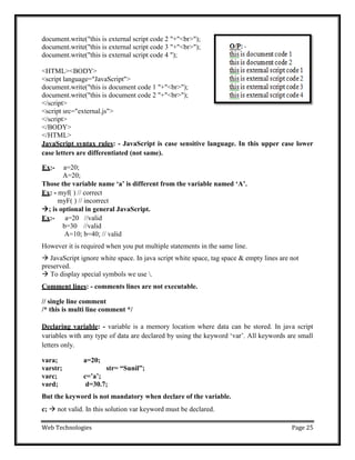 Web Technologies Page 25
document.write("this is external script code 2 "+"<br>");
document.write("this is external script code 3 "+"<br>");
document.write("this is external script code 4 ");
<HTML><BODY>
<script language="JavaScript">
document.write("this is document code 1 "+"<br>");
document.write("this is document code 2 "+"<br>");
</script>
<script src="external.js">
</script>
</BODY>
</HTML>
JavaScript syntax rules: - JavaScript is case sensitive language. In this upper case lower
case letters are differentiated (not same).
Ex:- a=20;
A=20;
Those the variable name „a‟ is different from the variable named „A‟.
Ex: - myf( ) // correct
myF( ) // incorrect
; is optional in general JavaScript.
Ex:- a=20 //valid
b=30 //valid
A=10; b=40; // valid
However it is required when you put multiple statements in the same line.
 JavaScript ignore white space. In java script white space, tag space & empty lines are not
preserved.
 To display special symbols we use .
Comment lines: - comments lines are not executable.
// single line comment
/* this is multi line comment */
Declaring variable: - variable is a memory location where data can be stored. In java script
variables with any type of data are declared by using the keyword ‗var‘. All keywords are small
letters only.
vara; a=20;
varstr; str= “Sunil”;
varc; c=‟a‟;
vard; d=30.7;
But the keyword is not mandatory when declare of the variable.
c;  not valid. In this solution var keyword must be declared.
 