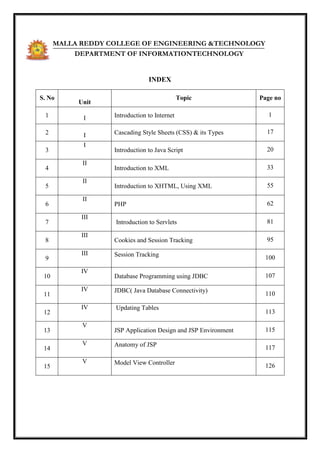 INDEX
S. No
Unit
Topic Page no
1 I Introduction to Internet 1
2 I Cascading Style Sheets (CSS) & its Types 17
3
I
Introduction to Java Script 20
4
II
Introduction to XML 33
5
II
Introduction to XHTML, Using XML 55
6
II
PHP 62
7
III
Introduction to Servlets 81
8
III
Cookies and Session Tracking 95
9
III Session Tracking 100
10
IV
Database Programming using JDBC 107
11
IV JDBC( Java Database Connectivity)
110
12
IV Updating Tables
113
13
V
JSP Application Design and JSP Environment 115
14
V Anatomy of JSP 117
15
V Model View Controller 126
MALLA REDDY COLLEGE OF ENGINEERING &TECHNOLOGY
DEPARTMENT OF INFORMATIONTECHNOLOGY
 