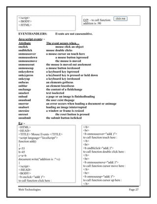 Web Technologies Page 27
EVENTHANDLERS: Events are not casesensitive.
Java script events: -
Attribute The event occurs when…
onclick mouse click an object
ondblclick mouse double clicks
onmouseover a mouse cursor on touch here
onmousedown a mouse button ispressed
onmousemove the mouse is moved
onmouseout the mouse is moved out anelement
onmouseup a mouse button isreleased
onkeydown a keyboard key ispressed
onkeypress a keyboard key is pressed or held down
onkeyup a keyboard key isreleased
onfocus an elements getfocus
onblur an element losesfocus
onchange the content of a fieldchange
onselect text isselected
onload a page or an image is finishedloading
onunload the user exist thepage
onerror an error occurs when loading a document or animage
onabort loading an image isinterrupted
onresize a window or frame is resized
onreset the reset button is pressed
onsubmit the submit button isclicked
Ex: -
</b>
<br>
<b onmouseover="add( )">
to call function touch here :
</b>
<br>
<b ondblclick="add( )">
to call function double click here :
</b>
<br>
<b onmousemove="add( )">
to call function cursor move here :
</b>
<br>
<b onmouseup="add( )">
to call function cursor up here :
</b>
<HTML>
<HEAD>
<TITLE> Mouse Events </TITLE>
<script language="JavaScript">
function add()
{
a=55
b=45
c=a+b
document.write("addition is :"+c)
}
</script>
</HEAD>
<BODY>
<b onclick="add( )">
to call function click here :
O/P: - to call function:
addition is :90
</script>
</BODY>
</HTML>
 