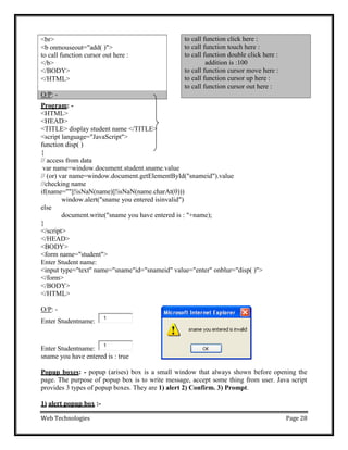 Web Technologies Page 28
Program: -
<HTML>
<HEAD>
<TITLE> display student name </TITLE>
<script language="JavaScript">
function disp( )
{
// access from data
var name=window.document.student.sname.value
// (or) var name=window.document.getElementById("snameid").value
//checking name
if(name=""||!isNaN(name)||!isNaN(name.charAt(0)))
window.alert("sname you entered isinvalid")
else
}
document.write("sname you have entered is : "+name);
</script>
</HEAD>
<BODY>
<form name="student">
Enter Student name:
<input type="text" name="sname"id="snameid" value="enter" onblur="disp( )">
</form>
</BODY>
</HTML>
O/P: -
Enter Studentname:
Enter Studentname:
sname you have entered is : true
Popup boxes: - popup (arises) box is a small window that always shown before opening the
page. The purpose of popup box is to write message, accept some thing from user. Java script
provides 3 types of popup boxes. They are 1) alert 2) Confirm. 3) Prompt.
1) alert popup box :-
to call function click here :
to call function touch here :
to call function double click here :
addition is :100
to call function cursor move here :
to call function cursor up here :
to call function cursor out here :
O/P: -
<br>
<b onmouseout="add( )">
to call function cursor out here :
</b>
</BODY>
</HTML>
1
1
 
