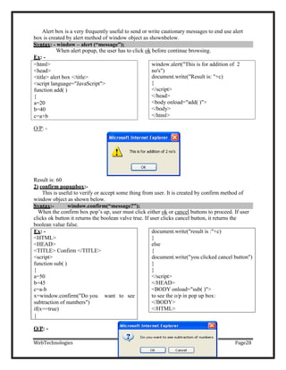 Syntax: - window – alert (“message”);
Alert box is a very frequently useful to send or write cautionary messages to end use alert
box is created by alert method of window object as shownbelow.
When alert popup, the user has to click ok before continue browsing.
Ex: -
O/P: -
Result is: 60
2) confirm popupbox:-
This is useful to verify or accept some thing from user. It is created by confirm method of
window object as shown below.
When the confirm box pop‘s up, user must click either ok or cancel buttons to proceed. If user
clicks ok button it returns the boolean valve true. If user clicks cancel button, it returns the
boolean value false.
Ex: - document.write("result is :"+c)
<HTML> }
<HEAD> else
<TITLE> Confirm </TITLE> {
<script> document.write("you clicked cancel button")
function sub( ) }
{ }
a=50 </script>
b=45 </HEAD>
c=a-b <BODY onload="sub( )">
x=window.confirm("Do you want to see to see the o/p in pop up box:
subtraction of numbers") </BODY>
if(x==true) </HTML>
{
O/P: -
WebTechnologies Page28
Syntax:- window.confirm(“message?”);
window.alert("This is for addition of 2
no's")
document.write("Result is: "+c)
}
</script>
</head>
<body onload="add( )">
</body>
</html>
<html>
<head>
<title> alert box </title>
<script language="JavaScript">
function add( )
{
a=20
b=40
c=a+b
 