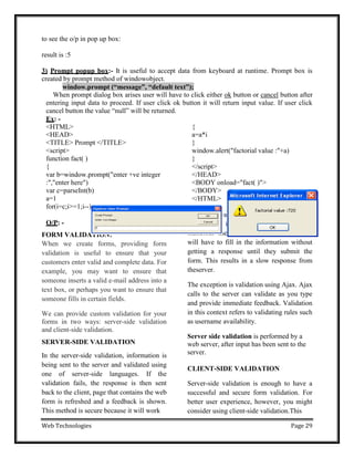 Web Technologies Page 29
to see the o/p in pop up box:
result is :5
3) Prompt popup box:- It is useful to accept data from keyboard at runtime. Prompt box is
created by prompt method of windowobject.
window.prompt (“message”, “default text”);
When prompt dialog box arises user will have to click either ok button or cancel button after
entering input data to proceed. If user click ok button it will return input value. If user click
cancel button the value ―null‖ will be returned.
Ex: -
<HTML>
<HEAD>
<TITLE> Prompt </TITLE>
<script>
function fact( )
{
var b=window.prompt("enter +ve integer
:","enter here")
var c=parseInt(b)
a=1
for(i=c;i>=1;i--)
O/P: -
FORM VALIDATION:
When we create forms, providing form
validation is useful to ensure that your
customers enter valid and complete data. For
example, you may want to ensure that
someone inserts a valid e-mail address into a
text box, or perhaps you want to ensure that
someone fills in certain fields.
We can provide custom validation for your
forms in two ways: server-side validation
and client-side validation.
SERVER-SIDE VALIDATION
In the server-side validation, information is
being sent to the server and validated using
one of server-side languages. If the
validation fails, the response is then sent
back to the client, page that contains the web
form is refreshed and a feedback is shown.
This method is secure because it will work
{
a=a*i
}
window.alert("factorial value :"+a)
}
</script>
</HEAD>
<BODY onload="fact( )">
</BODY>
</HTML>
even if JavaScript is turned off in the
browser and it can‘t be easily bypassed by
malicious users. On the other hand, users
will have to fill in the information without
getting a response until they submit the
form. This results in a slow response from
theserver.
The exception is validation using Ajax. Ajax
calls to the server can validate as you type
and provide immediate feedback. Validation
in this context refers to validating rules such
as username availability.
Server side validation is performed by a
web server, after input has been sent to the
server.
CLIENT-SIDE VALIDATION
Server-side validation is enough to have a
successful and secure form validation. For
better user experience, however, you might
consider using client-side validation.This
 