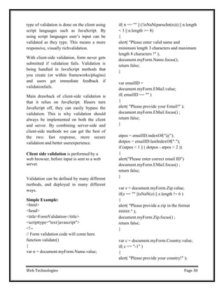 Web Technologies Page 30
type of validation is done on the client using
script languages such as JavaScript. By
using script languages user‘s input can be
validated as they type. This means a more
responsive, visually richvalidation.
With client-side validation, form never gets
submitted if validation fails. Validation is
being handled in JavaScript methods that
you create (or within frameworks/plugins)
and users get immediate feedback if
validationfails.
Main drawback of client-side validation is
that it relies on JavaScript. Ifusers turn
JavaScript off, they can easily bypass the
validation. This is why validation should
always be implemented on both the client
and server. By combining server-side and
client-side methods we can get the best of
the two: fast response, more secure
validation and better userexperience.
Client side validation is performed by a
web browser, before input is sent to a web
server.
Validation can be defined by many different
methods, and deployed in many different
ways.
Simple Example:
<html>
<head>
<title>FormValidation</title>
<scripttype="text/javascript">
<!--
// Form validation code will come here.
function validate()
{
var n = document.myForm.Name.value;
if( n == "" || (!isNaN(parseInt(n))) || n.length
< 3 || n.length >= 8)
{
alert( "Please enter valid name and
minimum length 3 characters and maximum
length 8 characters !" );
document.myForm.Name.focus();
return false;
}
var emailID =
document.myForm.EMail.value;
if( emailID == "" )
{
alert( "Please provide your Email!" );
document.myForm.EMail.focus() ;
return false;
}
atpos = emailID.indexOf("@");
dotpos = emailID.lastIndexOf(".");
if (atpos < 1 || ( dotpos - atpos < 2 ))
{
alert("Please enter correct email ID")
document.myForm.EMail.focus() ;
return false;
}
var z = document.myForm.Zip.value;
if(z == "" ||isNaN(z) || z.length != 6 )
{
alert( "Please provide a zip in the format
#####." );
document.myForm.Zip.focus() ;
return false;
}
var c = document.myForm.Country.value;
if( c == "-1" )
{
alert( "Please provide your country!" );
 