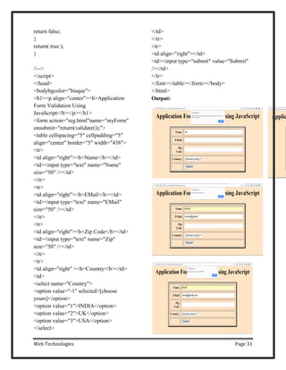 Web Technologies Page 31
return false;
}
return( true );
}
//-->
</script>
</head>
<bodybgcolor="bisque">
<h1><p align="center"><b>Application
Form Validation Using
JavaScript</b></p></h1>
<form action="reg.html"name="myForm"
onsubmit="return(validate());">
<table cellspacing="5" cellpadding="5"
align="center" border="5" width="438">
<tr>
<td align="right"><b>Name</b></td>
<td><input type="text" name="Name"
size="50" /></td>
</tr>
<tr>
<td align="right"><b>EMail</b></td>
<td><input type="text" name="EMail"
size="50" /></td>
</tr>
<tr>
<td align="right"><b>Zip Code</b></td>
<td><input type="text" name="Zip"
size="50" /></td>
</tr>
<tr>
<td align="right" ><b>Country</b></td>
<td>
<select name="Country">
<option value="-1" selected>[choose
yours]</option>
<option value="1">INDIA</option>
<option value="2">UK</option>
<option value="3">USA</option>
</select>
</td>
</tr>
<tr>
<td align="right"></td>
<td><input type="submit" value="Submit"
/></td>
</tr>
</font></table></form></body>
</html>
Output:
 
