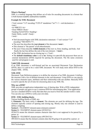 Web Technologies Page 34
What is Markup?
XML is a markup language that defines set of rules for encoding documents in a format that
is both human-readable andmachine-readable.
Example for XML Document
<?xml version="1.0" encoding="UTF-8" standalone="no"?><!—xml declaration-->
<note>
<to>MRCET</to>
<from>MRGI</from>
<heading>KALPANA</heading>
<body>Hello, world! </body>
</note>
 Xml document begins with XML declaration statement: <? xml version="1.0"
encoding="ISO-8859-1"?>.
 The next line describes the root element of the document:<note>.
 This element is "the parent" of all otherelements.
 The next 4 lines describe 4child elements of the root: to, from, heading, and body. And
finally the last line defines the end of the root element : </note>.
 The XML declaration has no closing tag i.e.</?xml>
 The default standalone value is set to no. Setting it to yes tells the processor there are no
external declarations (DTD) required for parsing the document. The file name extension
used for xml program is.xml.
Valid XML document
If an XML document is well-formed and has an associated Document Type Declaration
(DTD), then it is said to be a valid XML document. We will study more about DTD in the
chapter XML - DTDs.
XML DTD
Document Type Definition purpose is to define the structure of an XML document. It defines
the structure with a list of defined elements in the xml document. Using DTD we can specify
the various elements types, attributes and their relationship with one another. Basically DTD
is used to specify the set of rules for structuring data in any XML file.
Why use a DTD?
XML provides an application independent way of sharing data. With a DTD, independent
groups of people can agree to use a common DTD for interchanging data. Your application
can use a standard DTD to verify that data that you receive from the outside world is valid.
You can also use a DTD to verify your own data.
DTD - XML building blocks
Various building blocks of XML are-
1. Elements: The basic entity is element. The elements are used for defining the tags. The
elements typically consist of opening and closing tag. Mostly only one element is used to
define a singletag.
Syntax1: <!ELEMENT element-name (element-content)>
Syntax 2: <!ELEMENT element-name (#CDATA)>
#CDATA means the element contains character data that is not supposed to be parsed by a
parser. or
Syntax 3: <!ELEMENT element-name (#PCDATA)>
#PCDATA means that the element contains data that IS going to be parsed by a parser. or
 