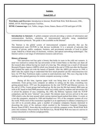 Web Technologies Page 1
Web Basics and Overview: Introduction to Internet, World Wide Web, Web Browsers, URL,
MIME, HTTP, Web Programmers Tool box.
HTML Common tags: List, Tables, images, forms, frames, Basics of CSS and types of CSS.
Lecture
NotesUNIT - I
Introduction to Internet:- A global computer network providing a variety of information and
communication facilities, consisting of interconnected networks using standardized
communication protocols. "the guide is also available on the Internet"
The Internet is the global system of interconnected computer networks that use the
Internetprotocol suite (TCP/IP) to link devices worldwide. It is a network of networks that
consists of private, public, academic, business, and government networks of local to global
scope, linked by a broad array of electronic, wireless, and optical networking technologies. The
Internet carries a vast range of information resources and services.
History of Internet
This marvelous tool has quite a history that holds its roots in the cold war scenario. A
need was realized to connect the top universities of the United States so that they can share all
the research data without having too much of a time lag. This attempt was a result of Advanced
Research Projects Agency (ARPA) which was formed at the end of 1950s just after the Russians
had climbed the space era with the launch of Sputnik. After the ARPA got success in 1969, it
didn‘t take the experts long to understand that how much potential can this interconnection tool
have. In 1971 Ray Tomlinson made a system to send electronic mail. This was a big step in the
making as this opened gateways for remote computer accessing i.e.telnet.
During all this time, rigorous paper work was being done in all the elite research
institutions. From giving every computer an address to setting out the rules, everything was
getting penned down. 1973 saw the preparations for the vital TCP/IP and Ethernet services. At
the end of 1970s, Usenet groups had surfaced up. By the time the 80s had started, IBM came up
with its PC based on Intel 8088 processor which was widely used by students and universities for
it solved the purpose of easy computing. By 1982, the Defense Agencies made the TCP/IP
compulsory and the term ―internet‖ was coined. The domain name services arrived in the year
1984 which is also the time around which various internet based marked their debut. A worm, or
a rust the computers, attacked in 1988 and disabled over 10% of the computer systems all over
the world. While most of the researchers regarded it as an opportunity to enhance computing as it
was still in its juvenile phase, quite a number of computer companies became interested in
dissecting the cores of the malware which resulted to the formation Computer Emergency
Rescue Team (CERT). Soon after the world got over with the computer worm, World Wide Web
came into existence. Discovered by Tim Berners-Lee, World Wide Web was seen as a service to
connect documents in websites usinghyperlinks.
 