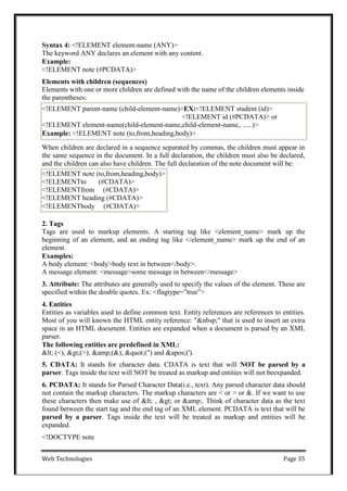 Web Technologies Page 35
Syntax 4: <!ELEMENT element-name (ANY)>
The keyword ANY declares an element with any content.
Example:
<!ELEMENT note (#PCDATA)>
Elements with children (sequences)
Elements with one or more children are defined with the name of the children elements inside
the parentheses:
When children are declared in a sequence separated by commas, the children must appear in
the same sequence in the document. In a full declaration, the children must also be declared,
and the children can also have children. The full declaration of the note document will be:
2. Tags
Tags are used to markup elements. A starting tag like <element_name> mark up the
beginning of an element, and an ending tag like </element_name> mark up the end of an
element.
Examples:
A body element: <body>body text in between</body>.
A message element: <message>some message in between</message>
3. Attribute: The attributes are generally used to specify the values of the element. These are
specified within the double quotes. Ex: <flagtype=‖true‖>
4. Entities
Entities as variables used to define common text. Entity references are references to entities.
Most of you will known the HTML entity reference: "&nbsp;" that is used to insert an extra
space in an HTML document. Entities are expanded when a document is parsed by an XML
parser.
The following entities are predefined in XML:
< (<), >(>), &amp;(&), "(") and '(').
5. CDATA: It stands for character data. CDATA is text that will NOT be parsed by a
parser. Tags inside the text will NOT be treated as markup and entities will not beexpanded.
6. PCDATA: It stands for Parsed Character Data(i.e., text). Any parsed character data should
not contain the markup characters. The markup characters are < or > or &. If we want to use
these characters then make use of < , > or &amp;. Think of character data as the text
found between the start tag and the end tag of an XML element. PCDATA is text that will be
parsed by a parser. Tags inside the text will be treated as markup and entities will be
expanded.
<!DOCTYPE note
<!ELEMENT note (to,from,heading,body)>
<!ELEMENTto (#CDATA)>
<!ELEMENTfrom (#CDATA)>
<!ELEMENT heading (#CDATA)>
<!ELEMENTbody (#CDATA)>
<!ELEMENT parent-name (child-element-name)>EX:<!ELEMENT student (id)>
<!ELEMENT id (#PCDATA)> or
<!ELEMENT element-name(child-element-name,child-element-name,. .....)>
Example: <!ELEMENT note (to,from,heading,body)>
 