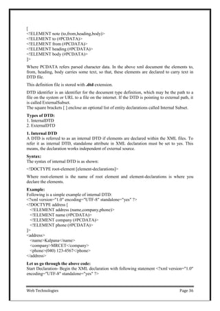 Web Technologies Page 36
[
<!ELEMENT note (to,from,heading,body)>
<!ELEMENT to (#PCDATA)>
<!ELEMENT from (#PCDATA)>
<!ELEMENT heading (#PCDATA)>
<!ELEMENT body (#PCDATA)>
]>
Where PCDATA refers parsed character data. In the above xml document the elements to,
from, heading, body carries some text, so that, these elements are declared to carry text in
DTD file.
This definition file is stored with .dtd extension.
DTD identifier is an identifier for the document type definition, which may be the path to a
file on the system or URL to a file on the internet. If the DTD is pointing to external path, it
is called ExternalSubset.
The square brackets [ ] enclose an optional list of entity declarations called Internal Subset.
Types of DTD:
1. InternalDTD
2. ExternalDTD
1. Internal DTD
A DTD is referred to as an internal DTD if elements are declared within the XML files. To
refer it as internal DTD, standalone attribute in XML declaration must be set to yes. This
means, the declaration works independent of external source.
Syntax:
The syntax of internal DTD is as shown:
<!DOCTYPE root-element [element-declarations]>
Where root-element is the name of root element and element-declarations is where you
declare the elements.
Example:
Following is a simple example of internal DTD:
<?xml version="1.0" encoding="UTF-8" standalone="yes" ?>
<!DOCTYPE address [
<!ELEMENT address (name,company,phone)>
<!ELEMENT name (#PCDATA)>
<!ELEMENT company (#PCDATA)>
<!ELEMENT phone (#PCDATA)>
]>
<address>
<name>Kalpana</name>
<company>MRCET</company>
<phone>(040) 123-4567</phone>
</address>
Let us go through the above code:
Start Declaration- Begin the XML declaration with following statement <?xml version="1.0"
encoding="UTF-8" standalone="yes" ?>
 
