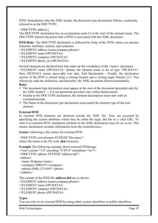Web Technologies Page 37
DTD- Immediately after the XML header, the document type declaration follows, commonly
referred to as the DOCTYPE:
<!DOCTYPE address [
The DOCTYPE declaration has an exclamation mark (!) at the start of the element name. The
DOCTYPE informs the parser that a DTD is associated with this XML document.
DTD Body- The DOCTYPE declaration is followed by body of the DTD, where you declare
elements, attributes, entities, and notations:
<!ELEMENT address (name,company,phone)>
<!ELEMENT name (#PCDATA)>
<!ELEMENT company (#PCDATA)>
<!ELEMENT phone_no (#PCDATA)>
Several elements are declared here that make up the vocabulary of the <name> document.
<!ELEMENT name (#PCDATA)> defines the element name to be of type "#PCDATA".
Here #PCDATA means parse-able text data. End Declaration - Finally, the declaration
section of the DTD is closed using a closing bracket and a closing angle bracket (]>). This
effectively ends the definition, and thereafter, the XML document followsimmediately.
Rules
 The document type declaration must appear at the start of the document (preceded only by
the XML header) — it is not permitted anywhere else within thedocument.
 Similar to the DOCTYPE declaration, the element declarations must start with an
exclamationmark.
 The Name in the document type declaration must match the element type of the root
element.
External DTD
In external DTD elements are declared outside the XML file. They are accessed by
specifying the system attributes which may be either the legal .dtd file or a valid URL. To
refer it as external DTD, standalone attribute in the XML declaration must be set as no. This
means, declaration includes information from the externalsource.
Syntax Following is the syntax for external DTD:
<!DOCTYPE root-element SYSTEM "file-name">
where file-name is the file with .dtd extension.
Example The following example shows external DTDusage:
<?xml version="1.0" encoding="UTF-8" standalone="no"?>
<!DOCTYPE address SYSTEM "address.dtd">
<address>
<name>Kalpana</name>
<company>MRCET</company>
<phone>(040) 123-4567</phone>
</address>
The content of the DTD file address.dtd are as shown:
<!ELEMENT address (name,company,phone)>
<!ELEMENT name (#PCDATA)>
<!ELEMENT company (#PCDATA)>
<!ELEMENT phone (#PCDATA)>
Types
You can refer to an external DTD by using either system identifiers or public identifiers.
 