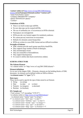 Web Technologies Page 39
<contact xmlns:xsi=http://www.w3.org/2001/XMLSchema-
instancexsi:noNamespaceSchemaLocation=”contact.xsd”>
<name>KALPANA</name>
<company>04024056789</company>
<phone>9876543210</phone>
</contact>
Limitations of DTD:
 There is no built-in data type inDTDs.
 No new data type can be created inDTDs.
 The use of cardinality (no. of occurrences) in DTDs islimited.
 Namespaces are notsupported.
 DTDs provide very limited support for modularity andreuse.
 We cannot put any restrictions on textcontent.
 Defaults for elements cannot bespecified.
 DTDs are written in a non-XML format and are difficult tovalidate.
Strengths of Schema:
 XML schemas provide much greater specificity thanDTDs.
 They supports large number of built-in-datatypes.
 They arenamespace-aware.
 They are extensible to futureadditions.
 They support theuniqueness.
 It is easier to define data facets (restrictions ondata).
SCHEMA STRUCTURE
The Schema Element
<xs: schema xmlns: xs="http://www.w3.org/2001/XMLSchema">
Element definitions
As we saw in the chapter XML - Elements, elements are the building blocks of XML
document. An element can be defined within an XSD as follows:
<xs:element name="x" type="y"/>
Data types:
These can be used to specify the type of data stored in an Element.
 String (xs:string)
 Date (xs:date or xs:time)
 Numeric (xs:integeror xs:decimal)
 Boolean (xs:boolean)
EX: Sample.xsd
<?xml version=‖1.0‖ encoading=‖UTF-8‖?>
<xs:schema xmlns:xs=http://www.w3.org/XMLSchema>
<xs:element name="sname‖ type=‖xs:string"/>
/* <xs:element name="dob” type=”xs:date"/>
<xs:element name="dobtime” type=”xs:time"/>
<xs:element name="marks” type=”xs:integer"/>
<xs:element name="avg” type=”xs:decimal"/>
<xs:element name="flag” type=”xs:boolean"/>*/
 