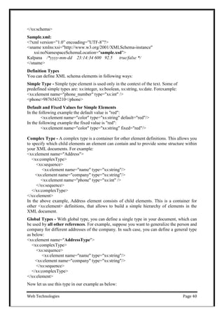 Web Technologies Page 40
</xs:schema>
Sample.xml:
<?xml version=‖1.0‖ encoading=‖UTF-8‖?>
<sname xmlns:xsi="http://www.w3.org/2001/XMLSchema-instance"
xsi:noNamespaceSchemaLocation="sample.xsd">
Kalpana /*yyyy-mm-dd 23:14:34 600 92.5 true/false */
</sname>
Definition Types
You can define XML schema elements in following ways:
Simple Type - Simple type element is used only in the context of the text. Some of
predefined simple types are: xs:integer, xs:boolean, xs:string, xs:date. Forexample:
<xs:element name="phone_number" type="xs:int" />
<phone>9876543210</phone>
Default and Fixed Values for Simple Elements
In the following example the default value is "red":
<xs:element name="color" type="xs:string" default="red"/>
In the following example the fixed value is "red":
<xs:element name="color" type="xs:string" fixed="red"/>
Complex Type - A complex type is a container for other element definitions. This allows you
to specify which child elements an element can contain and to provide some structure within
your XML documents. For example:
<xs:element name="Address">
<xs:complexType>
<xs:sequence>
<xs:element name="name" type="xs:string"/>
<xs:element name="company" type="xs:string"/>
<xs:element name="phone" type="xs:int" />
</xs:sequence>
</xs:complexType>
</xs:element>
In the above example, Address element consists of child elements. This is a container for
other <xs:element> definitions, that allows to build a simple hierarchy of elements in the
XML document.
Global Types - With global type, you can define a single type in your document, which can
be used by all other references. For example, suppose you want to generalize the person and
company for different addresses of the company. In such case, you can define a general type
as below:
<xs:element name="AddressType">
<xs:complexType>
<xs:sequence>
<xs:element name="name" type="xs:string"/>
<xs:element name="company" type="xs:string"/>
</xs:sequence>
</xs:complexType>
</xs:element>
Now let us use this type in our example as below:
 