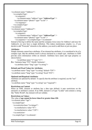 Web Technologies Page 41
<xs:element name="Address1">
<xs:complexType>
<xs:sequence>
<xs:element name="address" type="AddressType" />
<xs:element name="phone1" type="xs:int" />
</xs:sequence>
</xs:complexType>
</xs:element>
<xs:element name="Address2">
<xs:complexType>
<xs:sequence>
<xs:element name="address" type="AddressType" />
<xs:element name="phone2" type="xs:int" />
</xs:sequence></xs:complexType></xs:element>
Instead of having to define the name and the company twice (once for Address1 and once for
Address2), we now have a single definition. This makes maintenance simpler, i.e., if you
decide to add "Postcode" elements to the address, you need to add them at just one place.
Attributes
Simple elements cannot have attributes. If an element has attributes, it is considered to be of a
complex type. But the attribute itself is always declared as a simple type. Attributes in XSD
provide extra information within an element. Attributes have name and type property as
shown below:
<xs:attribute name="x" type="y"/>
Ex: <lastname lang="EN">Smith</lastname>
<xs:attribute name="lang" type="xs:string"/>
Default and Fixed Values for Attributes
<xs:attribute name="lang" type="xs:string" default="EN"/>
<xs:attribute name="lang" type="xs:string" fixed="EN"/>
Optional and Required Attributes
Attributes are optional by default. To specify that the attribute is required, use the "use"
attribute:
<xs:attribute name="lang" type="xs:string" use="required"/>
Restrictions on Content
When an XML element or attribute has a data type defined, it puts restrictions on the
element's or attribute's content. If an XML element is of type "xs:date" and contains a string
like "Hello World", the element will not validate.
Restrictions on Values:
The value of age cannot be lower than 0 or greater than 120:
<xs:element name="age">
<xs:simpleType>
<xs:restriction base="xs:integer">
<xs:minInclusive value="0"/>
<xs:maxInclusive value="120"/>
</xs:restriction>
</xs:simpleType></xs:element>
 