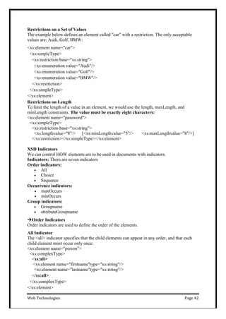 Web Technologies Page 42
Restrictions on a Set of Values
The example below defines an element called "car" with a restriction. The only acceptable
values are: Audi, Golf, BMW:
<xs:element name="car">
<xs:simpleType>
<xs:restriction base="xs:string">
<xs:enumeration value="Audi"/>
<xs:enumeration value="Golf"/>
<xs:enumeration value="BMW"/>
</xs:restriction>
</xs:simpleType>
</xs:element>
Restrictions on Length
To limit the length of a value in an element, we would use the length, maxLength, and
minLength constraints. The value must be exactly eight characters:
<xs:element name="password">
<xs:simpleType>
<xs:restriction base="xs:string">
<xs:lengthvalue="8"/> [<xs:minLengthvalue="5"/> <xs:maxLengthvalue="8"/>]
</xs:restriction></xs:simpleType></xs:element>
XSD Indicators
We can control HOW elements are to be used in documents with indicators.
Indicators: There are seven indicators
Order indicators:
 All
 Choice
 Sequence
Occurrence indicators:
 maxOccurs
 minOccurs
Group indicators:
 Groupname
 attributeGroupname
Order Indicators
Order indicators are used to define the order of the elements.
All Indicator
The <all> indicator specifies that the child elements can appear in any order, and that each
child element must occur only once:
<xs:element name="person">
<xs:complexType>
<xs:all>
<xs:element name="firstname"type="xs:string"/>
<xs:element name="lastname"type="xs:string"/>
</xs:all>
</xs:complexType>
</xs:element>
 