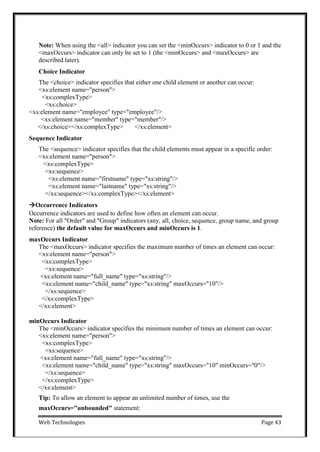 Web Technologies Page 43
Note: When using the <all> indicator you can set the <minOccurs> indicator to 0 or 1 and the
<maxOccurs> indicator can only be set to 1 (the <minOccurs> and <maxOccurs> are
described later).
Choice Indicator
The <choice> indicator specifies that either one child element or another can occur:
<xs:element name="person">
<xs:complexType>
<xs:choice>
<xs:element name="employee" type="employee"/>
<xs:element name="member" type="member"/>
</xs:choice></xs:complexType> </xs:element>
Sequence Indicator
The <sequence> indicator specifies that the child elements must appear in a specific order:
<xs:element name="person">
<xs:complexType>
<xs:sequence>
<xs:element name="firstname" type="xs:string"/>
<xs:element name="lastname" type="xs:string"/>
</xs:sequence></xs:complexType></xs:element>
Occurrence Indicators
Occurrence indicators are used to define how often an element can occur.
Note: For all "Order" and "Group" indicators (any, all, choice, sequence, group name, and group
reference) the default value for maxOccurs and minOccurs is 1.
maxOccurs Indicator
The <maxOccurs> indicator specifies the maximum number of times an element can occur:
<xs:element name="person">
<xs:complexType>
<xs:sequence>
<xs:element name="full_name" type="xs:string"/>
<xs:element name="child_name" type="xs:string" maxOccurs="10"/>
</xs:sequence>
</xs:complexType>
</xs:element>
minOccurs Indicator
The <minOccurs> indicator specifies the minimum number of times an element can occur:
<xs:element name="person">
<xs:complexType>
<xs:sequence>
<xs:element name="full_name" type="xs:string"/>
<xs:element name="child_name" type="xs:string" maxOccurs="10" minOccurs="0"/>
</xs:sequence>
</xs:complexType>
</xs:element>
Tip: To allow an element to appear an unlimited number of times, use the
maxOccurs="unbounded" statement:
 