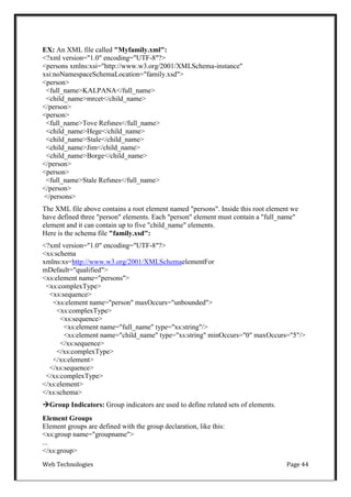 Web Technologies Page 44
EX: An XML file called "Myfamily.xml":
<?xml version="1.0" encoding="UTF-8"?>
<persons xmlns:xsi="http://www.w3.org/2001/XMLSchema-instance"
xsi:noNamespaceSchemaLocation="family.xsd">
<person>
<full_name>KALPANA</full_name>
<child_name>mrcet</child_name>
</person>
<person>
<full_name>Tove Refsnes</full_name>
<child_name>Hege</child_name>
<child_name>Stale</child_name>
<child_name>Jim</child_name>
<child_name>Borge</child_name>
</person>
<person>
<full_name>Stale Refsnes</full_name>
</person>
</persons>
The XML file above contains a root element named "persons". Inside this root element we
have defined three "person" elements. Each "person" element must contain a "full_name"
element and it can contain up to five "child_name" elements.
Here is the schema file "family.xsd":
<?xml version="1.0" encoding="UTF-8"?>
<xs:schema
xmlns:xs=http://www.w3.org/2001/XMLSchemaelementFor
mDefault="qualified">
<xs:element name="persons">
<xs:complexType>
<xs:sequence>
<xs:element name="person" maxOccurs="unbounded">
<xs:complexType>
<xs:sequence>
<xs:element name="full_name" type="xs:string"/>
<xs:element name="child_name" type="xs:string" minOccurs="0" maxOccurs="5"/>
</xs:sequence>
</xs:complexType>
</xs:element>
</xs:sequence>
</xs:complexType>
</xs:element>
</xs:schema>
Group Indicators: Group indicators are used to define related sets of elements.
Element Groups
Element groups are defined with the group declaration, like this:
<xs:group name="groupname">
...
</xs:group>
 