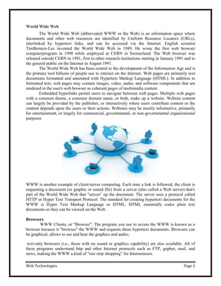 Web Technologies Page 2
World Wide Web
The World Wide Web (abbreviated WWW or the Web) is an information space where
documents and other web resources are identified by Uniform Resource Locators (URLs),
interlinked by hypertext links, and can be accessed via the Internet. English scientist
TimBerners-Lee invented the World Wide Web in 1989. He wrote the first web browser
computerprogram in 1990 while employed at CERN in Switzerland. The Web browser was
released outside CERN in 1991, first to other research institutions starting in January 1991 and to
the general public on the Internet in August 1991.
The World Wide Web has been central to the development of the Information Age and is
the primary tool billions of people use to interact on the Internet. Web pages are primarily text
documents formatted and annotated with Hypertext Markup Language (HTML). In addition to
formatted text, web pages may contain images, video, audio, and software components that are
rendered in the user's web browser as coherent pages of multimedia content.
Embedded hyperlinks permit users to navigate between web pages. Multiple web pages
with a common theme, a common domain name, or both, make up a website. Website content
can largely be provided by the publisher, or interactively where users contribute content or the
content depends upon the users or their actions. Websites may be mostly informative, primarily
for entertainment, or largely for commercial, governmental, or non-governmental organizational
purposes
WWW is another example of client/server computing. Each time a link is followed, the client is
requesting a document (or graphic or sound file) from a server (also called a Web server) that's
part of the World Wide Web that "serves" up the document. The server uses a protocol called
HTTP or Hyper Text Transport Protocol. The standard for creating hypertext documents for the
WWW is Hyper Text Markup Language or HTML. HTML essentially codes plain text
documents so they can be viewed on the Web.
Browsers:
WWW Clients, or "Browser": The program you use to access the WWW is known as a
browser because it "browses" the WWW and requests these hypertext documents. Browsers can
be graphical, allows to see and hear the graphics and audio;
text-only browsers (i.e., those with no sound or graphics capability) are also available. All of
these programs understand http and other Internet protocols such as FTP, gopher, mail, and
news, making the WWW a kind of "one stop shopping" for Internetusers.
 