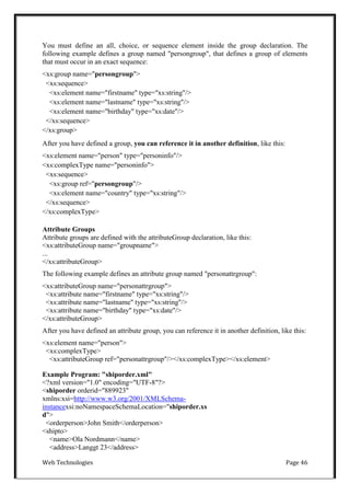 Web Technologies Page 46
You must define an all, choice, or sequence element inside the group declaration. The
following example defines a group named "persongroup", that defines a group of elements
that must occur in an exact sequence:
<xs:group name="persongroup">
<xs:sequence>
<xs:element name="firstname" type="xs:string"/>
<xs:element name="lastname" type="xs:string"/>
<xs:element name="birthday" type="xs:date"/>
</xs:sequence>
</xs:group>
After you have defined a group, you can reference it in another definition, like this:
<xs:element name="person" type="personinfo"/>
<xs:complexType name="personinfo">
<xs:sequence>
<xs:group ref="persongroup"/>
<xs:element name="country" type="xs:string"/>
</xs:sequence>
</xs:complexType>
Attribute Groups
Attribute groups are defined with the attributeGroup declaration, like this:
<xs:attributeGroup name="groupname">
...
</xs:attributeGroup>
The following example defines an attribute group named "personattrgroup":
<xs:attributeGroup name="personattrgroup">
<xs:attribute name="firstname" type="xs:string"/>
<xs:attribute name="lastname" type="xs:string"/>
<xs:attribute name="birthday" type="xs:date"/>
</xs:attributeGroup>
After you have defined an attribute group, you can reference it in another definition, like this:
<xs:element name="person">
<xs:complexType>
<xs:attributeGroup ref="personattrgroup"/></xs:complexType></xs:element>
Example Program: "shiporder.xml"
<?xml version="1.0" encoding="UTF-8"?>
<shiporder orderid="889923"
xmlns:xsi=http://www.w3.org/2001/XMLSchema-
instancexsi:noNamespaceSchemaLocation="shiporder.xs
d">
<orderperson>John Smith</orderperson>
<shipto>
<name>Ola Nordmann</name>
<address>Langgt 23</address>
 