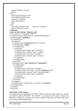 Web Technologies Page 48
<country>Norway</country>
</shipto>
<item>
<title>Empire Burlesque</title>
<note>Special Edition</note>
<quantity>1</quantity>
<price>10.90</price>
</item>
<item>
<title>Hide yourheart</title> <quantity>1</quantity>
<price>9.90</price></item>
</shiporder>
Create an XML Schema "shiporder.xsd":
<?xml version="1.0" encoding="UTF-8" ?>
<xs:schema xmlns:xs="http://www.w3.org/2001/XMLSchema">
<xs:element name="shiporder">
<xs:complexType>
<xs:sequence>
<xs:element name="orderperson" type="xs:string"/>
<xs:element name="shipto">
<xs:complexType>
<xs:sequence>
<xs:element name="name" type="xs:string"/>
<xs:element name="address" type="xs:string"/>
<xs:element name="city" type="xs:string"/>
<xs:element name="country" type="xs:string"/>
</xs:sequence>
</xs:complexType>
</xs:element>
<xs:element name="item" maxOccurs="unbounded">
<xs:complexType>
<xs:sequence>
<xs:element name="title" type="xs:string"/>
<xs:element name="note" type="xs:string" minOccurs="0"/>
<xs:element name="quantity" type="xs:positiveInteger"/>
<xs:element name="price" type="xs:decimal"/>
</xs:sequence>
</xs:complexType>
</xs:element>
</xs:sequence>
<xs:attribute name="orderid" type="xs:string" use="required"/>
</xs:complexType>
</xs:element>
</xs:schema>
XML DTD vs XML Schema
The schema has more advantages over DTD. A DTD can have two types of data in it, namely
the CDATA and the PCDATA. The CDATA is not parsed by the parser whereas the
PCDATA is parsed. In a schema you can have primitive data types and custom data types
like you have used inprogramming.
 