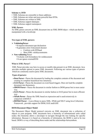 Web Technologies Page 49
Schema vs. DTD
•  XML Schemas are extensible to future additions
•  XML Schemas are richer and more powerful than DTDs
•  XML Schemas are written in XML
•  XML Schemas support datatypes
•  XML Schemas support namespaces
XML Parsers
An XML parser converts an XML document into an XML DOM object - which can then be
manipulated with a JavaScript.
Two types of XML parsers:
 ValidatingParser
• It requires document type declaration
• It generates error if document doesnot
o Conform with DTDand
o Meet XML validityconstraints
 Non-validating Parser
• It checks well-formedness for xmldocument
• It can ignore externalDTD
What is XML Parser?
XML Parser provides way how to access or modify data present in an XML document. Java
provides multiple options to parse XML document. Following are various types of parsers
which are commonly used to parse XML documents.
Types of parsers:
 Dom Parser - Parses the document by loading the complete contents of the document and
creating its complete hiearchical tree inmemory.
 SAX Parser - Parses the document on event based triggers. Does not load the complete
document into thememory.
 JDOM Parser - Parses the document in similar fashion to DOM parser but in more easier
way.
 StAX Parser - Parses the document in similar fashion to SAX parser but in more efficient
way.
 XPath Parser - Parses the XML based on expression and is used extensively in
conjuction withXSLT.
 DOM4J Parser - A java library to parse XML, XPath and XSLT using Java Collections
Framework , provides support for DOM, SAX andJAXP.
DOM-Document Object Model
The Document Object Model protocol converts an XML document into a collection of
objects in your program. XML documents have a hierarchy of informational units called
nodes; this hierarchy allows a developer to navigate through the tree looking for specific
information. Because it is based on a hierarchy of information, the DOM is said to be tree
based. DOM is a way of describing those nodes and the relationships betweenthem.
 