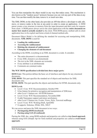 Web Technologies Page 50
You can then manipulate the object model in any way that makes sense. This mechanism is
also known as the "random access" protocol, because you can visit any part of the data at any
time. You can then modify the data, remove it, or insert new data.
The XML DOM, on the other hand, also provides an API that allows a developer to add, edit,
move, or remove nodes in the tree at any point in order to create an application. A DOM
parser creates a tree structure in memory from the input document and then waits for requests
from client. A DOM parser always serves the client application with the entire document no
matter how much is actually needed by the client. With DOM parser, method calls in client
application have to be explicit and forms a kind of chained method calls.
Document Object Model is for defining the standard for accessing and manipulating XML
documents. XML DOM is used for
 Loading the xmldocument
 Accessing the xmldocument
 Deleting the elements of xmldocument
 Changing the elements of xml document
According to the DOM, everything in an XML document is a node. It considers
 The entire document is a documentnode
 Every XML element is an elementnode
 The text in the XML elements are textnodes
 Every attribute is an attributenode
 Comments are comment nodes
The W3C DOM specification is divided into three major parts:
DOM Core- This portion defines the basic set of interfaces and objects for any structured
documents.
XML DOM- This part specifies the standard set of objects and interfaces for XML
documents only.
HTML DOM- This part specifies the objects and interfaces for HTML documents only.
DOM Levels
 Level 1 Core: W3C Recommendation, October1998
 It has feature for primitive navigation and manipulation of XMLtrees
 other Level 1 features are: All HTMLfeatures
 Level 2 Core: W3C Recommendation, November2000
 It adds Namespace support and minor newfeatures
 other Level 2 features are: Events, Views, Style, Traversal andRange
 Level 3 Core: W3C Working Draft, April2002
 It supports: Schemas, XPath, XSL, XSLT
We can access and parse the XML document in two ways:
 Parsingusing DOM (treebased)
 Parsing using SAX (Eventbased)
Parsing the XML doc. using DOM methods and properties are called as tree based approach
whereas using SAX (Simple Api for Xml) methods and properties are called as event based
approach.
 