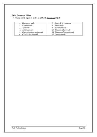 Web Technologies Page 52
DOM Document Object
 There are12 types of nodes in a DOM Documentobject
1. Document node
2. Elementnode
3. Textnode
4. Attributenode
5. Processing instructionnode
6. CDATA Sectionnode
7. EntityReferencenode
8. Entitynode
9. Commentnode
10. DocumentTypenode
11. DocumentFragmentnode
12. Notationnode
 