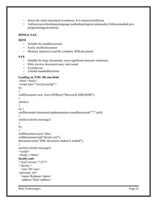 Web Technologies Page 52
- Stores the entire document in memory, It is memoryinefficient
- AsDomwaswrittenforanylanguage,methodnamingconventionsdon‘tfollowstandard java
programmingconventions
DOM or SAX
DOM
- Suitable for smalldocuments
- Easily modifydocument
- Memory intensive;Load the complete XMLdocument
SAX
- Suitable for large documents; saves significant amounts ofmemory
- Only traverse document once, start toend
- Eventdriven
- Limited standardfunctions.
-
Loading an XML file:one.html
<html><body>
<script type=‖text/javascript‖>
try
{
xmlDocument=new ActiveXObject(―Microsoft.XMLDOM‖);
}
catch(e)
{
try {
xmlDocument=document.implementation.createDocument("","",null);
}
catch(e){alert(e.message)}
}
try
{
xmlDocument.async=false;
xmlDocument.load(―faculty.xml‖);
document.write(―XML document student is loaded‖);
}
catch(e){alert(e.message)}
</script>
</body></html>
faculty.xml:
<?xml version=‖1.0‖?>
< faculty >
<eno>30</eno>
<personal_inf>
<name>Kalpana</name>
<address>Hyd</address>
 