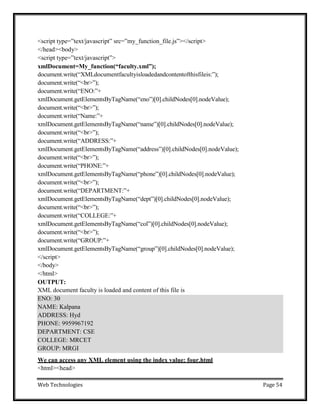 Web Technologies Page 54
ENO: 30
NAME: Kalpana
ADDRESS: Hyd
PHONE: 9959967192
DEPARTMENT: CSE
COLLEGE: MRCET
GROUP: MRGI
<script type=‖text/javascript‖ src=‖my_function_file.js‖></script>
</head><body>
<script type=‖text/javascript‖>
xmlDocument=My_function(“faculty.xml”);
document.write(―XMLdocumentfacultyisloadedandcontentofthisfileis:‖);
document.write(―<br>‖);
document.write(―ENO:‖+
xmlDocument.getElementsByTagName(―eno‖)[0].childNodes[0].nodeValue);
document.write(―<br>‖);
document.write(―Name:‖+
xmlDocument.getElementsByTagName(―name‖)[0].childNodes[0].nodeValue);
document.write(―<br>‖);
document.write(―ADDRESS:‖+
xmlDocument.getElementsByTagName(―address‖)[0].childNodes[0].nodeValue);
document.write(―<br>‖);
document.write(―PHONE:‖+
xmlDocument.getElementsByTagName(―phone‖)[0].childNodes[0].nodeValue);
document.write(―<br>‖);
document.write(―DEPARTMENT:‖+
xmlDocument.getElementsByTagName(―dept‖)[0].childNodes[0].nodeValue);
document.write(―<br>‖);
document.write(―COLLEGE:‖+
xmlDocument.getElementsByTagName(―col‖)[0].childNodes[0].nodeValue);
document.write(―<br>‖);
document.write(―GROUP:‖+
xmlDocument.getElementsByTagName(―group‖)[0].childNodes[0].nodeValue);
</script>
</body>
</html>
OUTPUT:
XML document faculty is loaded and content of this file is
We can access any XML element using the index value: four.html
<html><head>
 