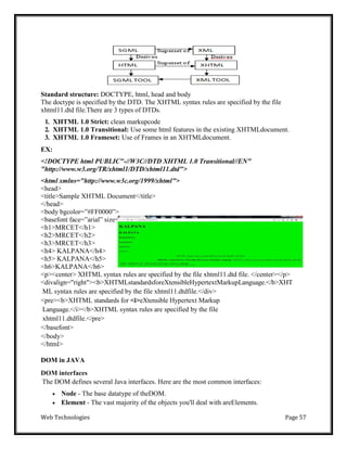Web Technologies Page 57
Standard structure: DOCTYPE, html, head and body
The doctype is specified by the DTD. The XHTML syntax rules are specified by the file
xhtml11.dtd file.There are 3 types of DTDs.
1. XHTML 1.0 Strict: clean markupcode
2. XHTML 1.0 Transitional: Use some html features in the existing XHTMLdocument.
3. XHTML 1.0 Frameset: Use of Frames in an XHTMLdocument.
EX:
<!DOCTYPE html PUBLIC"-//W3C//DTD XHTML 1.0 Transitional//EN"
"http://www.w3.org/TR/xhtml1/DTD/xhtml11.dtd">
<html xmlns="http://www.w3c.org/1999/xhtml">
<head>
<title>Sample XHTML Document</title>
</head>
<body bgcolor=‖#FF0000‖>
<basefont face=‖arial‖ size=‖14‖ color=‖white‖>
<h1>MRCET</h1>
<h2>MRCET</h2>
<h3>MRCET</h3>
<h4> KALPANA</h4>
<h5> KALPANA</h5>
<h6>KALPANA</h6>
<p><center> XHTML syntax rules are specified by the file xhtml11.dtd file. </center></p>
<divalign="right"><b>XHTMLstandardsforeXtensibleHypertextMarkupLanguage.</b>XHT
ML syntax rules are specified by the file xhtml11.dtdfile.</div>
<pre><b>XHTML standards for <i>eXtensible Hypertext Markup
Language.</i></b>XHTML syntax rules are specified by the file
xhtml11.dtdfile.</pre>
</basefont>
</body>
</html>
DOM in JAVA
DOM interfaces
The DOM defines several Java interfaces. Here are the most common interfaces:
 Node - The base datatype of theDOM.
 Element - The vast majority of the objects you'll deal with areElements.
 